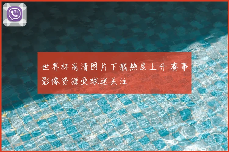 世界杯高清图片下载热度上升 赛事影像资源受球迷关注
