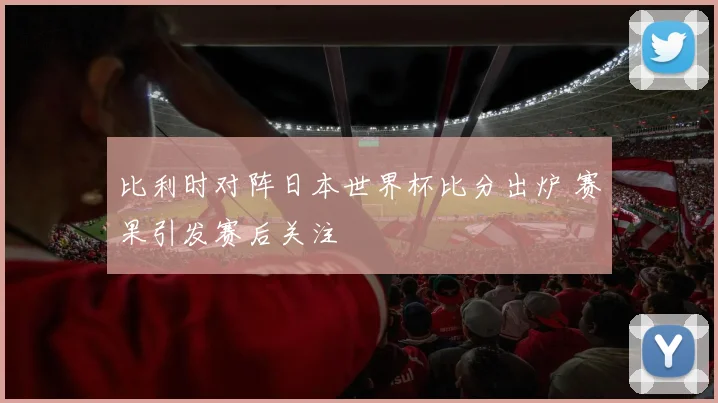 比利时对阵日本世界杯比分出炉 赛果引发赛后关注