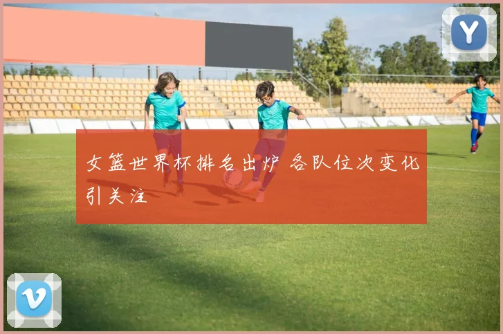 女篮世界杯排名出炉 各队位次变化引关注