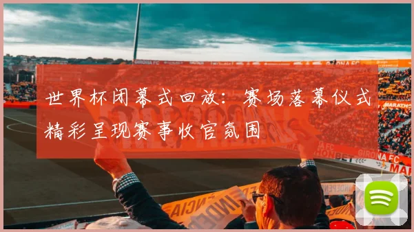 世界杯闭幕式回放：赛场落幕仪式精彩呈现赛事收官氛围