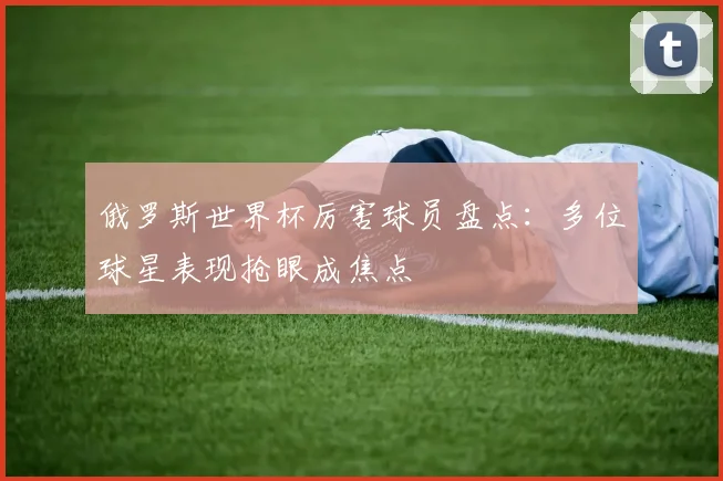 俄罗斯世界杯厉害球员盘点:多位球星表现抢眼成焦点