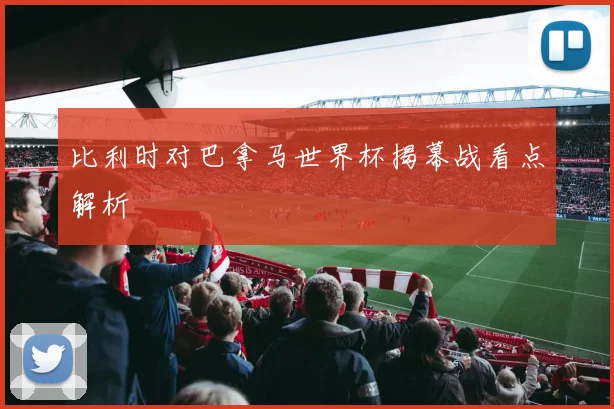 比利时对巴拿马世界杯揭幕战看点解析