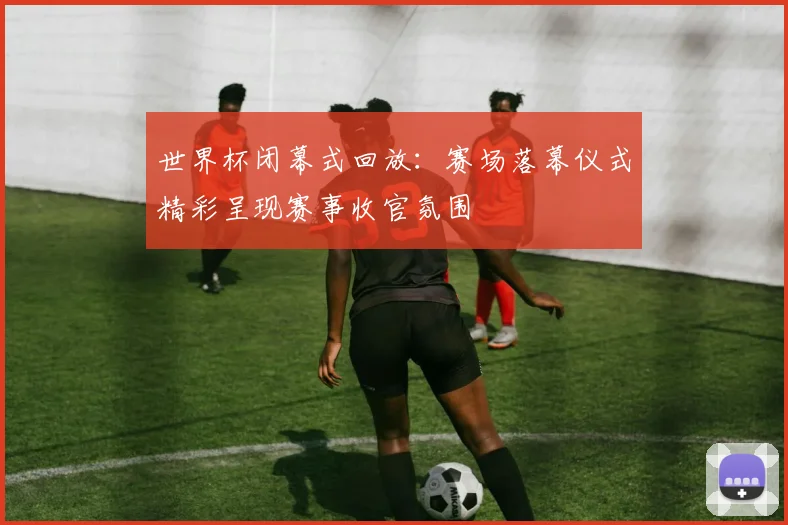 世界杯闭幕式回放：赛场落幕仪式精彩呈现赛事收官氛围