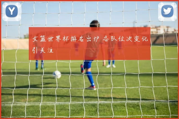 女篮世界杯排名出炉 各队位次变化引关注
