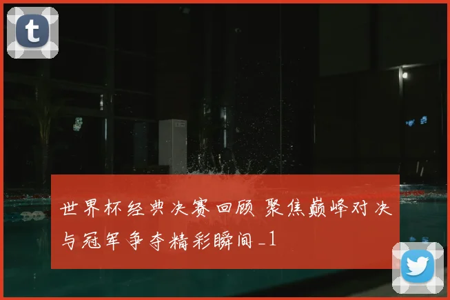 世界杯经典决赛回顾 聚焦巅峰对决与冠军争夺精彩瞬间_1