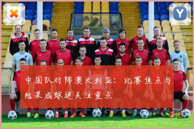 中国队对阵澳大利亚：比赛焦点与结果成球迷关注重点
