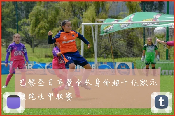 巴黎圣日耳曼全队身价超十亿欧元领跑法甲联赛