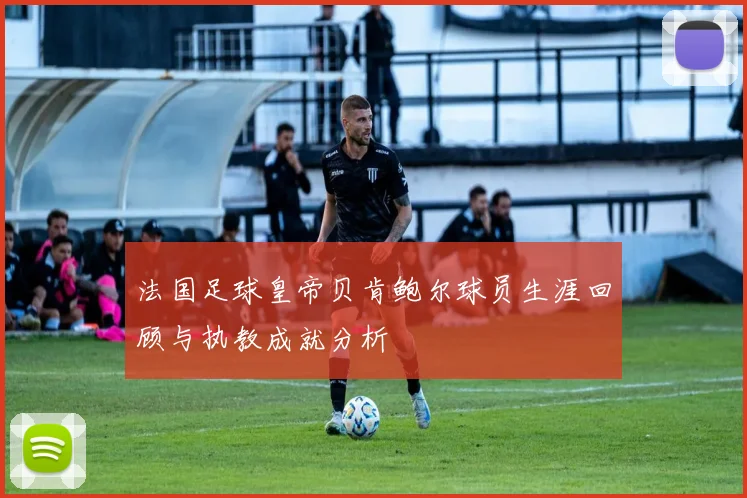 法国足球皇帝贝肯鲍尔球员生涯回顾与执教成就分析