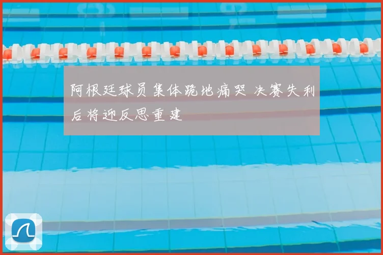 阿根廷球员集体跪地痛哭 决赛失利后将迎反思重建