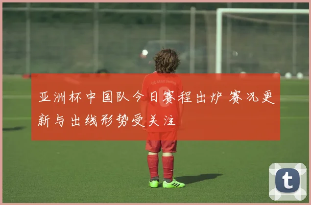 亚洲杯中国队今日赛程出炉 赛况更新与出线形势受关注