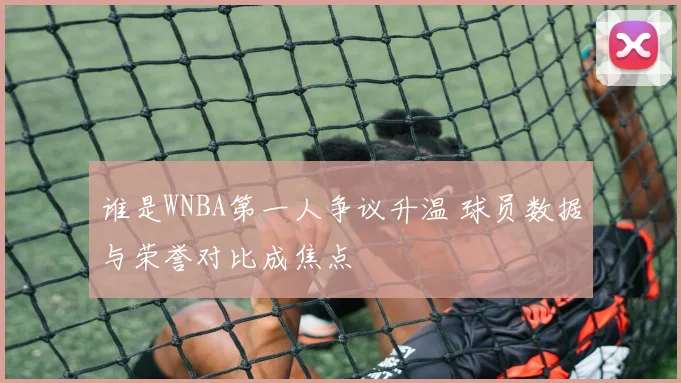谁是WNBA第一人争议升温 球员数据与荣誉对比成焦点