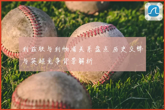 利兹联与利物浦关系盘点 历史交锋与英超竞争背景解析