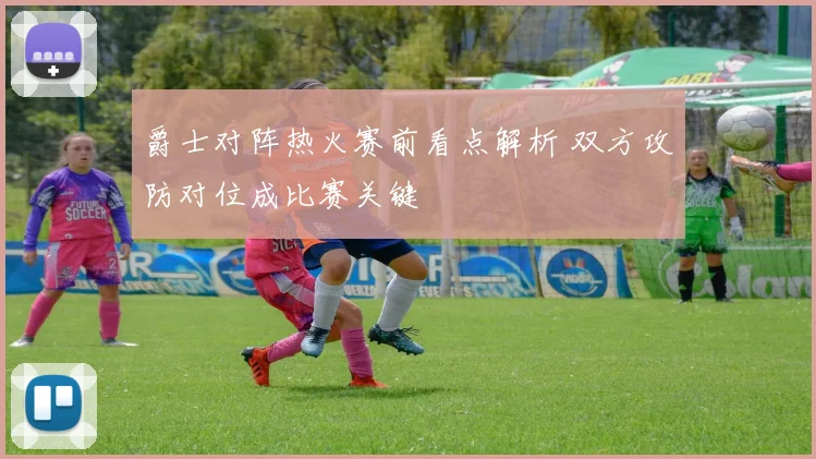 爵士对阵热火赛前看点解析 双方攻防对位成比赛关键