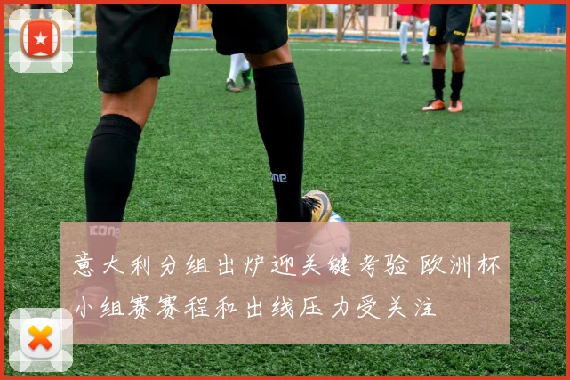 意大利分组出炉迎关键考验 欧洲杯小组赛赛程和出线压力受关注