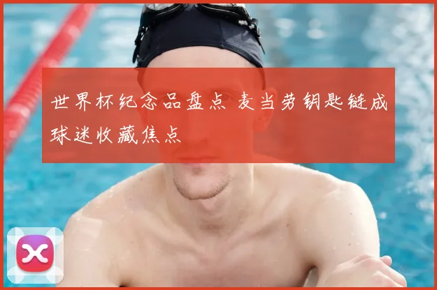 世界杯纪念品盘点 麦当劳钥匙链成球迷收藏焦点