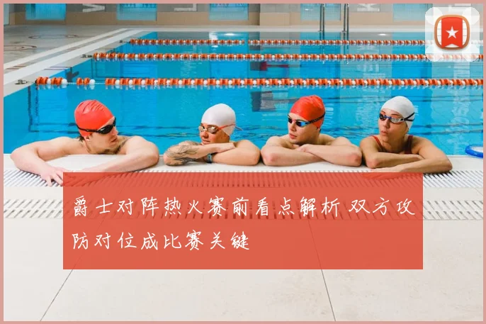 爵士对阵热火赛前看点解析 双方攻防对位成比赛关键
