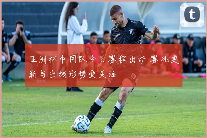 亚洲杯中国队今日赛程出炉 赛况更新与出线形势受关注