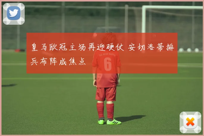 皇马欧冠主场再迎硬仗 安切洛蒂排兵布阵成焦点