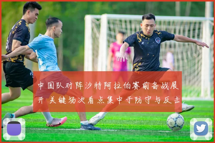 中国队对阵沙特阿拉伯赛前备战展开 关键场次看点集中于防守与反击