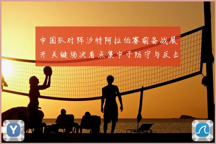 中国队对阵沙特阿拉伯赛前备战展开 关键场次看点集中于防守与反击