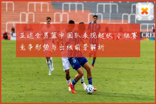 亚运会男篮中国队表现起伏 小组赛竞争形势与出线前景解析