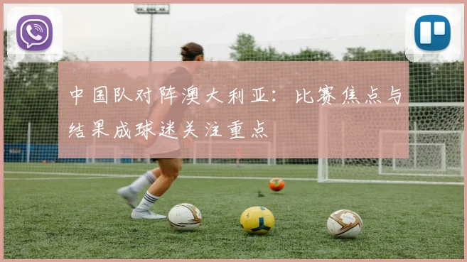 中国队对阵澳大利亚：比赛焦点与结果成球迷关注重点