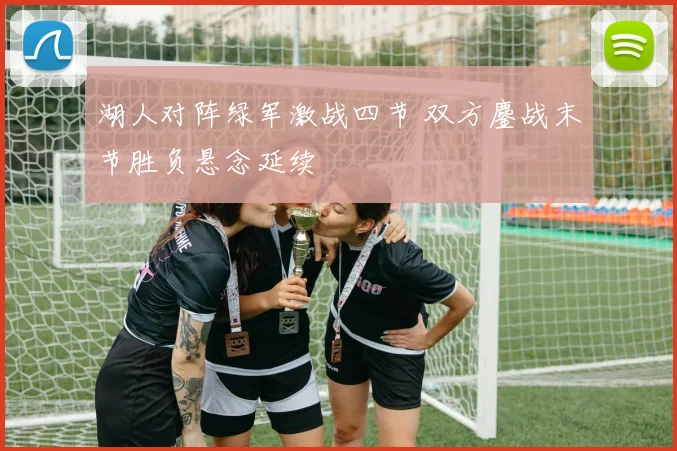 湖人对阵绿军激战四节 双方鏖战末节胜负悬念延续