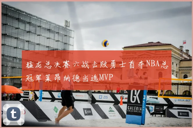 猛龙总决赛六战击败勇士首夺NBA总冠军莱昂纳德当选MVP