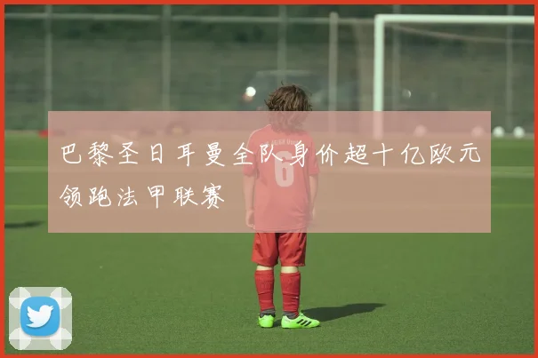 巴黎圣日耳曼全队身价超十亿欧元领跑法甲联赛