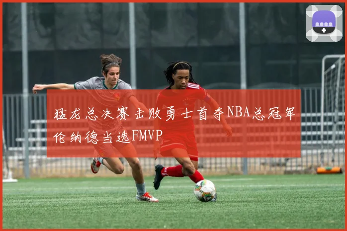 猛龙总决赛击败勇士首夺NBA总冠军伦纳德当选FMVP