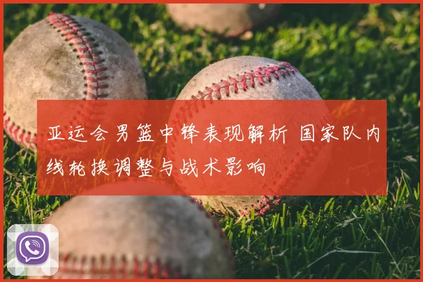 亚运会男篮中锋表现解析 国家队内线轮换调整与战术影响