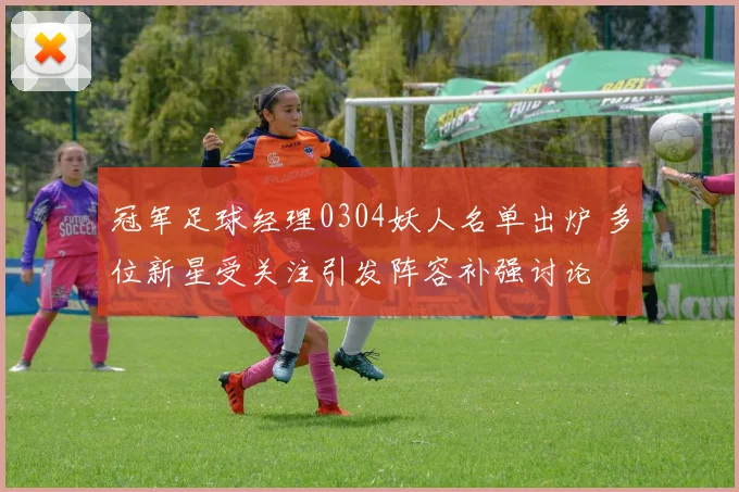 冠军足球经理0304妖人名单出炉 多位新星受关注引发阵容补强讨论